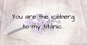 You are the iceberg to my titanic