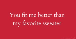 You fit me better than my favorite sweater