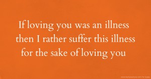 If loving you was an illness then I rather suffer this illness for the sake of loving you.