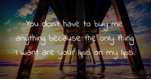 You don't have to buy me anything because the only thing I want are your lips on my lips.