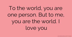 To the world, you are one person. But to me, you are the world. I love you