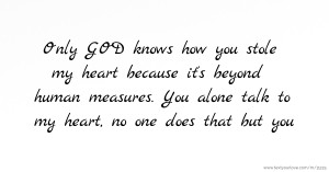 Only GOD  knows how you stole my heart because it's beyond human measures. You alone talk to my heart, no one does that but you