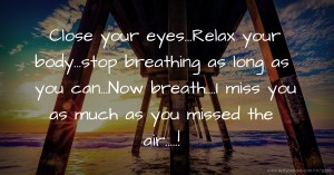 Close your eyes...Relax your body...stop breathing as long as you can...Now breath....I miss you as much as you missed the air.....!