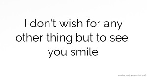 I don't wish for any other thing but to see you smile