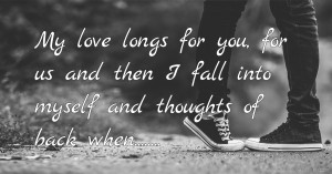 My love longs for you, for us and then I fall into myself and thoughts of back when........