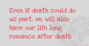 Even if death could do us part, we will also have our life long romance after death.