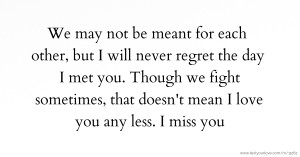 We may not be meant for each other, but I will never regret the day I met you. Though we fight sometimes, that doesn't mean I love you any less. I miss you.