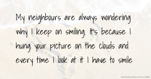 My neighbours are always wondering why I keep on smiling. It's because I hung your picture on the clouds and every time I look at it I have to smile.