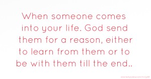 When someone comes into your life. God send them for a reason, either to learn from them or to be with them till the end..