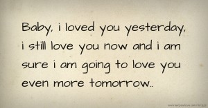 Baby, i loved you yesterday, i still love you now and i am sure i am going to love you even more tomorrow..