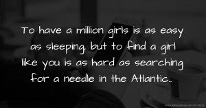 To have a million girls is as easy as sleeping, but to find a girl like you is as hard as searching for a needle in the Atlantic..