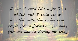 I wish I could hold u jst for a while,I wish I could see ur beautiful smile that makes even people feel so jealous,u r far away from me and its driving me crazy