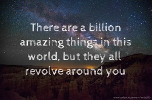 There are a billion amazing things in this world, but they all revolve around you.
