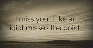 I miss you.. Like an idiot misses the point..