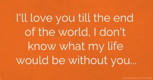 I'll love you till the end of the world, I don't know what my life would be without you...