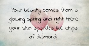 Your beauty comes from a glowing spring and right there your skin sparkles like chips of diamond.