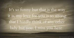 It's so funny but that is the way it is, my love for you is so strong that I hardly think of any other lady but you. I miss you here