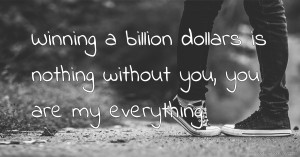 Winning a billion dollars is nothing without you, you are my everything.