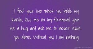 I feel your love when you holds my hands, kiss me on my forehead, give me a hug and ask me to never leave you alone. Without you I am nothing.