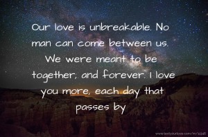Our love is unbreakable. No man can come between us. We were meant to be together, and forever. I love you more, each day that passes by.