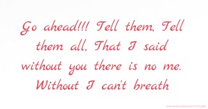 Go ahead!!! Tell them, Tell them all, That I said without you there is no me. Without I can't breath