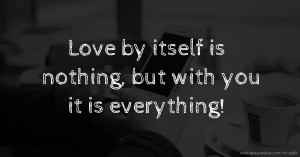 Love by itself is nothing, but with you it is everything!