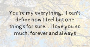 You're my everything... I can't define how I feel but one thing's for sure... I love you so much. forever and always.