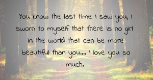 You know the last time I saw you, I sworn to myself that there is no girl in the world that can be more beautiful than you.... I love you so much. 