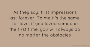 As they say, first impressions last forever. To me it's the same for love; if you loved someone the first time, you will always do no matter the obstacles.