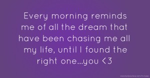 Every morning reminds me of all the dream that have been chasing me all my life, until I found the right one...you 