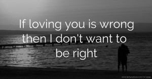 If loving you is wrong then I don't want to be right.
