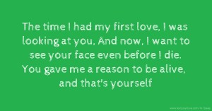 The time I had my first love, I was looking at you, And now, I want to see your face even before I die. You gave me a reason to be alive, and that's yourself.