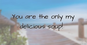You are the only my delicious soup!
