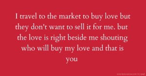I travel to the market to buy love but they don't want to sell it for me. but the love is right beside me shouting who will buy my love and that is you.