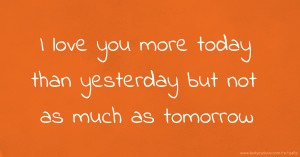 I love you more today than yesterday but not as much as tomorrow