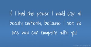 If I had the power I would stop all beauty contests, because I see no one who can compete with you!