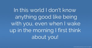 In this world I don't know anything good like being with you, even when I wake up in the morning I first think about you!