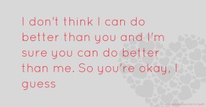 I don't think I can do better than you and I'm sure you can do better than me. So you're okay, I guess