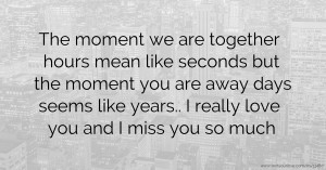 The moment we are together hours mean like seconds but the moment you are away days seems like years.. I really love you and I miss you so much