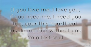 If you love me, I love you, if you need me, I need you too, your this heartbeat inside me and without you I'm a lost soul.