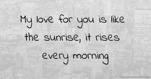 My love for you is like the sunrise, it rises every morning