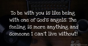 To be with you is like being with one of God's angels. The feeling is more anything and someone I can't live without!