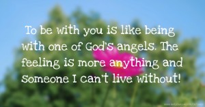 To be with you is like being with one of God's angels. The feeling is more anything and someone I can't live without!