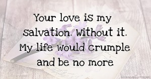 Your love is my salvation. Without it. My life would crumple and be no more.