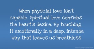 When physcial love isn't capable. Spiritual love confides the heart's desire. By touching it emotionally in a deep, intense way that leaves us breathless.