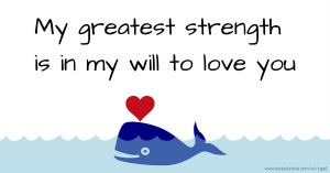 My greatest strength is in my will to love you.