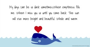 My days can be so dark sometimes.When emptiness fills me. When I miss you so until you come back. The sun will rise more bright and beautiful. Whole and warm.