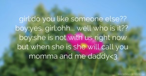 girl:do you like someone else?? boy:yes. girl:ohh... well who is it?? boy:she is not with us right now but when she is she will call you momma and me daddy<3
