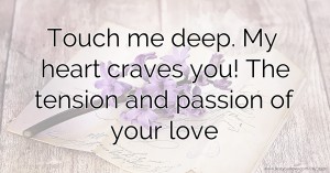 Touch me deep. My heart craves you! The tension and passion of your love.