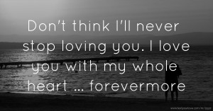 Don't think I'll never stop loving you. I love you with my whole heart ... forevermore.